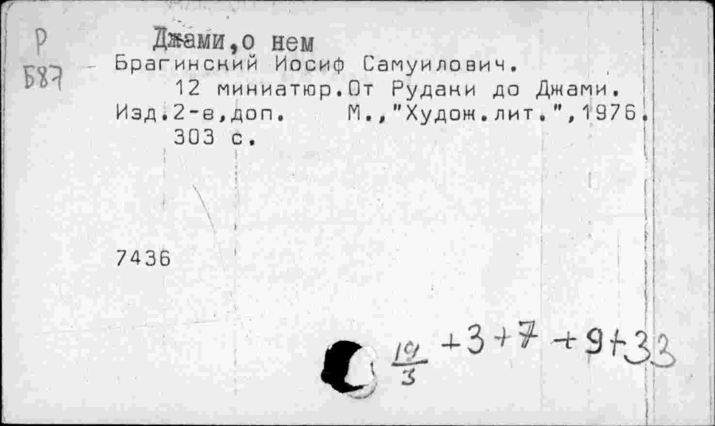 ﻿р ад
Датами, о нем
Брагинский Иосиф Самуилович.
12 миниатюр.От Рудани до Джами.
Изд.2-е,дол, М.,"Худож.лит,",1975^ 303 с.
I \
7436
С г/. -‘•3•> у
2 3